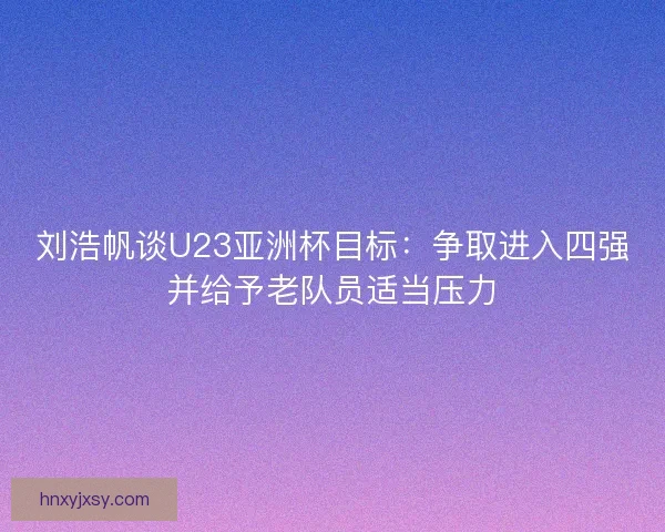 刘浩帆谈U23亚洲杯目标:争取进入四强并给予老队员适当压力 刘浩帆谈U23亚洲杯目标:争取进入四强并给予老队员适当压力