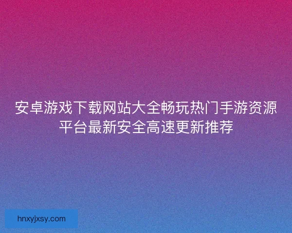 安卓游戏下载网站大全畅玩热门手游资源平台最新安全高速更新推荐