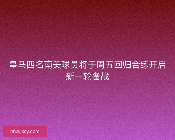 皇马四名南美球员将于周五回归合练开启新一轮备战