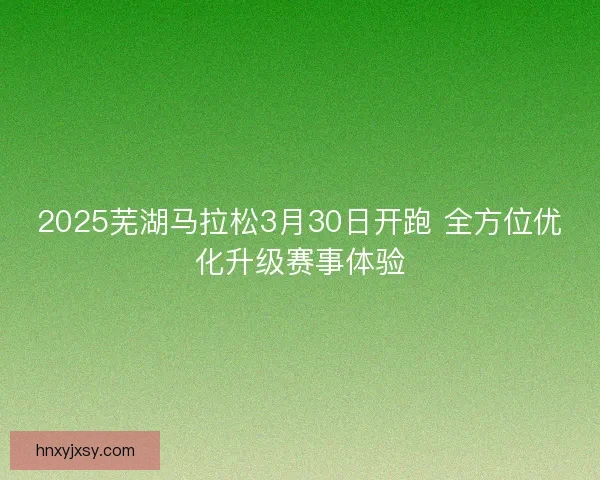 2025芜湖马拉松3月30日开跑 全方位优化升级赛事体验