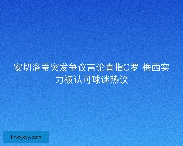 安切洛蒂突发争议言论直指C罗 梅西实力被认可球迷热议
