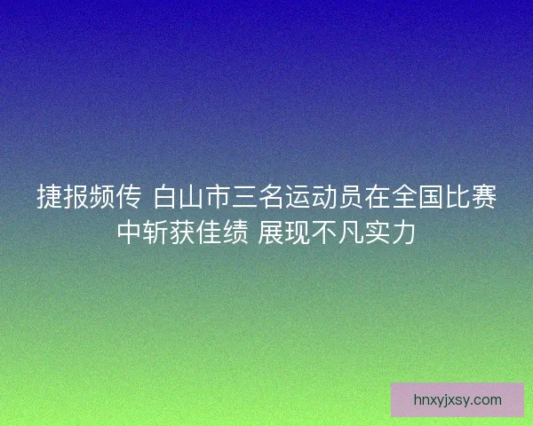 捷报频传 白山市三名运动员在全国比赛中斩获佳绩 展现不凡实力