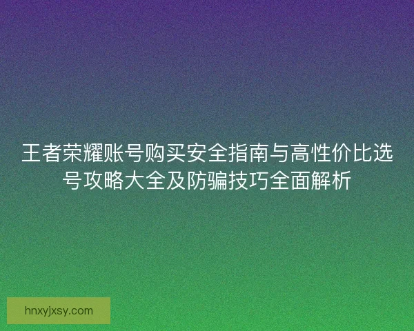 王者荣耀账号购买安全指南与高性价比选号攻略大全及防骗技巧全面解析