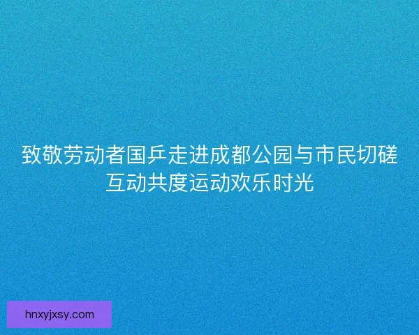 致敬劳动者国乒走进成都公园与市民切磋互动共度运动欢乐时光