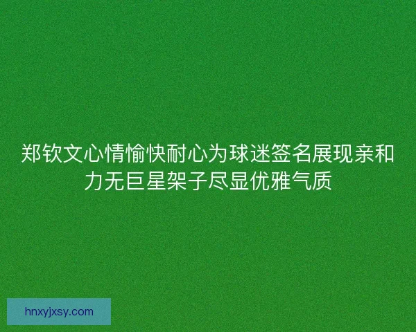 郑钦文心情愉快耐心为球迷签名展现亲和力无巨星架子尽显优雅气质