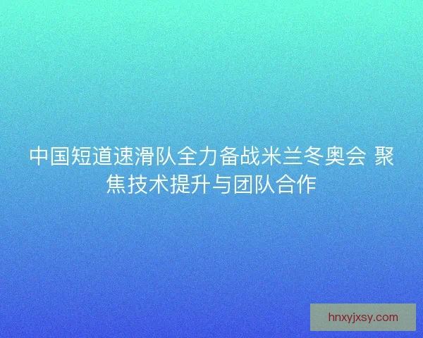 中国短道速滑队全力备战米兰冬奥会 聚焦技术提升与团队合作