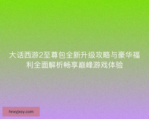 大话西游2至尊包全新升级攻略与豪华福利全面解析畅享巅峰游戏体验