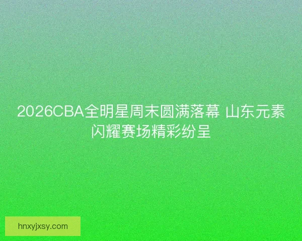 2026CBA全明星周末圆满落幕 山东元素闪耀赛场精彩纷呈