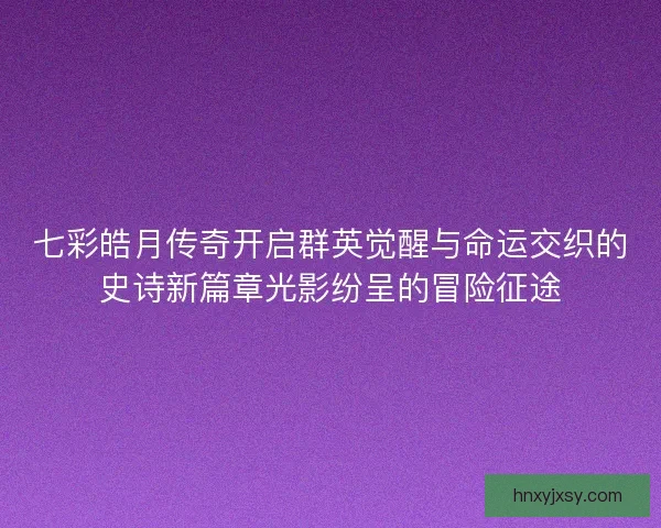 七彩皓月传奇开启群英觉醒与命运交织的史诗新篇章光影纷呈的冒险征途