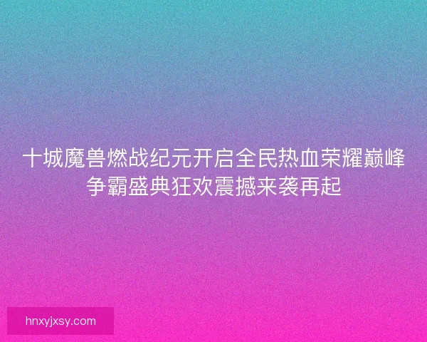 十城魔兽燃战纪元开启全民热血荣耀巅峰争霸盛典狂欢震撼来袭再起