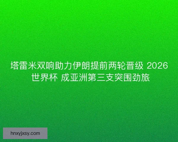 塔雷米双响助力伊朗提前两轮晋级 2026 世界杯 成亚洲第三支突围劲旅