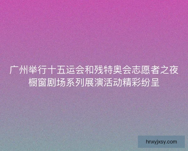 广州举行十五运会和残特奥会志愿者之夜橱窗剧场系列展演活动精彩纷呈