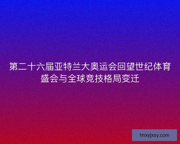 第二十六届亚特兰大奥运会回望世纪体育盛会与全球竞技格局变迁