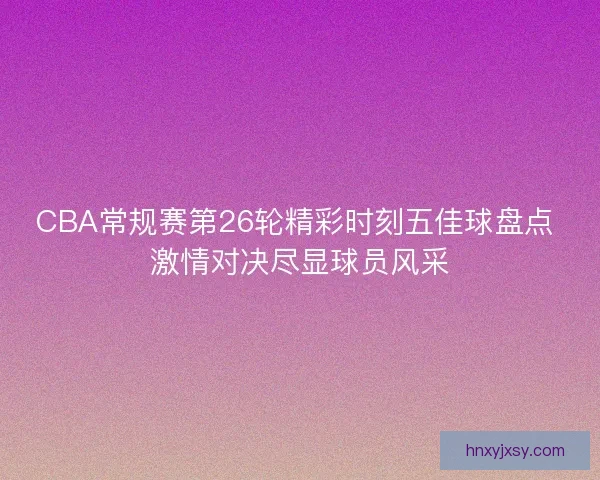 CBA常规赛第26轮精彩时刻五佳球盘点 激情对决尽显球员风采