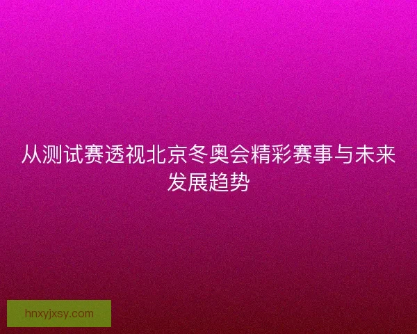 从测试赛透视北京冬奥会精彩赛事与未来发展趋势