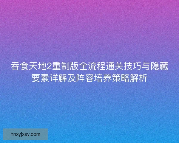 吞食天地2重制版全流程通关技巧与隐藏要素详解及阵容培养策略解析