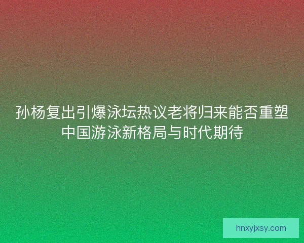 孙杨复出引爆泳坛热议老将归来能否重塑中国游泳新格局与时代期待 孙杨复出引爆泳坛热议老将归来能否重塑中国游泳新格局与时代期待