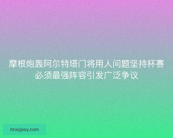 摩根炮轰阿尔特塔门将用人问题坚持杯赛必须最强阵容引发广泛争议 摩根炮轰阿尔特塔门将用人问题坚持杯赛必须最强阵容引发广泛争议