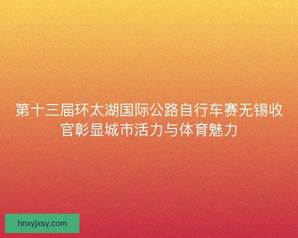 第十三届环太湖国际公路自行车赛无锡收官彰显城市活力与体育魅力 第十三届环太湖国际公路自行车赛无锡收官彰显城市活力与体育魅力