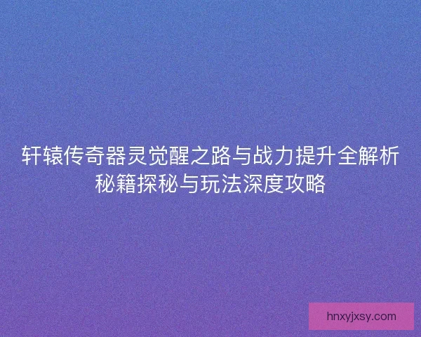 轩辕传奇器灵觉醒之路与战力提升全解析秘籍探秘与玩法深度攻略 轩辕传奇器灵觉醒之路与战力提升全解析秘籍探秘与玩法深度攻略