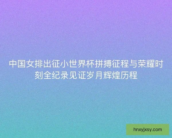 中国女排出征小世界杯拼搏征程与荣耀时刻全纪录见证岁月辉煌历程 中国女排出征小世界杯拼搏征程与荣耀时刻全纪录见证岁月辉煌历程