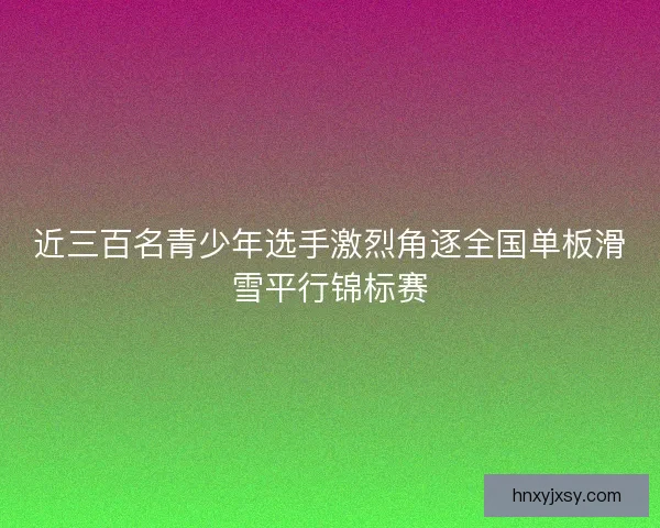 近三百名青少年选手激烈角逐全国单板滑雪平行锦标赛