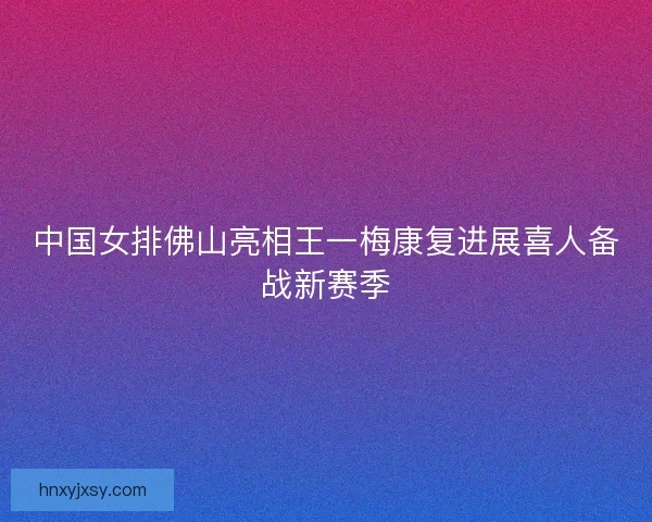 中国女排佛山亮相王一梅康复进展喜人备战新赛季