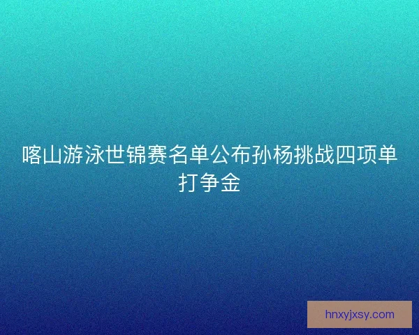 喀山游泳世锦赛名单公布孙杨挑战四项单打争金