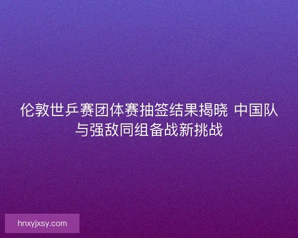 伦敦世乒赛团体赛抽签结果揭晓 中国队与强敌同组备战新挑战
