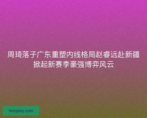 周琦落子广东重塑内线格局赵睿远赴新疆掀起新赛季豪强博弈风云